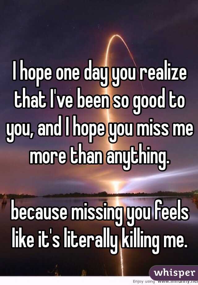I hope one day you realize that I've been so good to you, and I hope you miss me more than anything.

because missing you feels like it's literally killing me. 