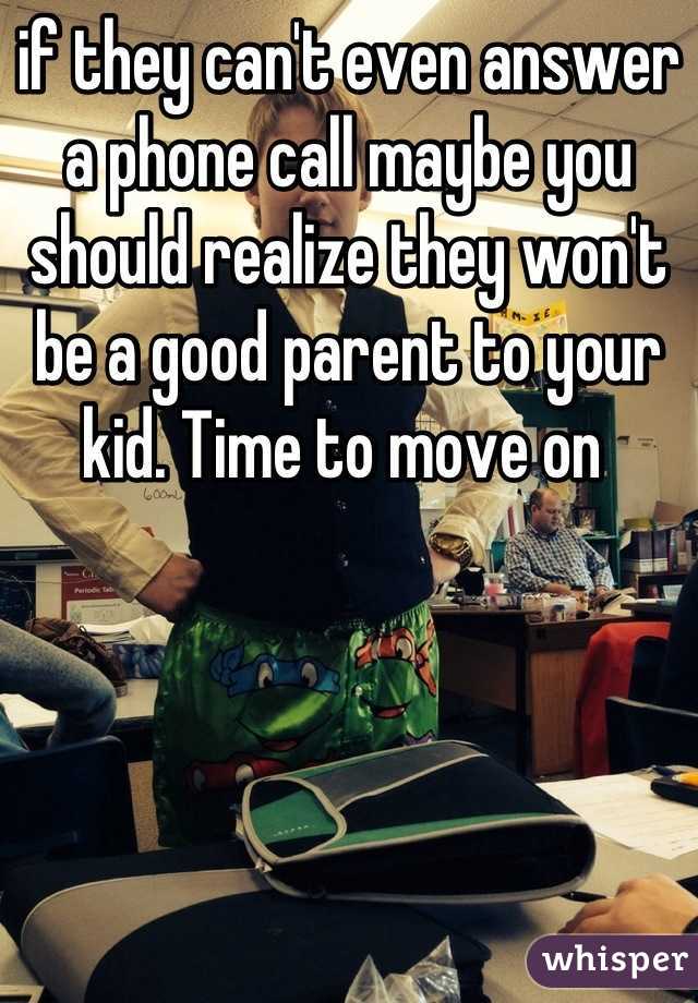 if they can't even answer a phone call maybe you should realize they won't be a good parent to your kid. Time to move on 