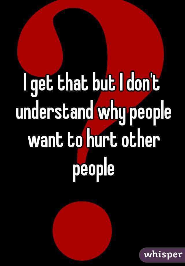 I get that but I don't understand why people want to hurt other people