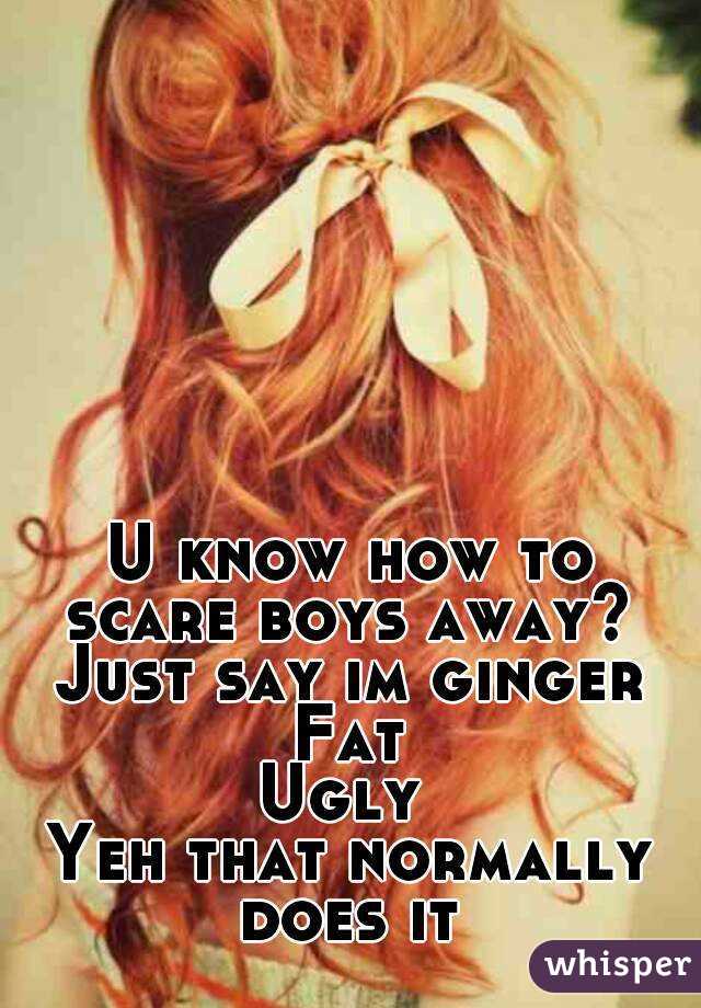 U know how to scare boys away?  Just say im ginger 
Fat
Ugly 
Yeh that normally does it 