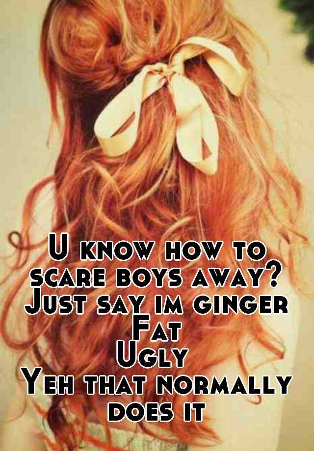 U know how to scare boys away?  Just say im ginger 
Fat
Ugly 
Yeh that normally does it 