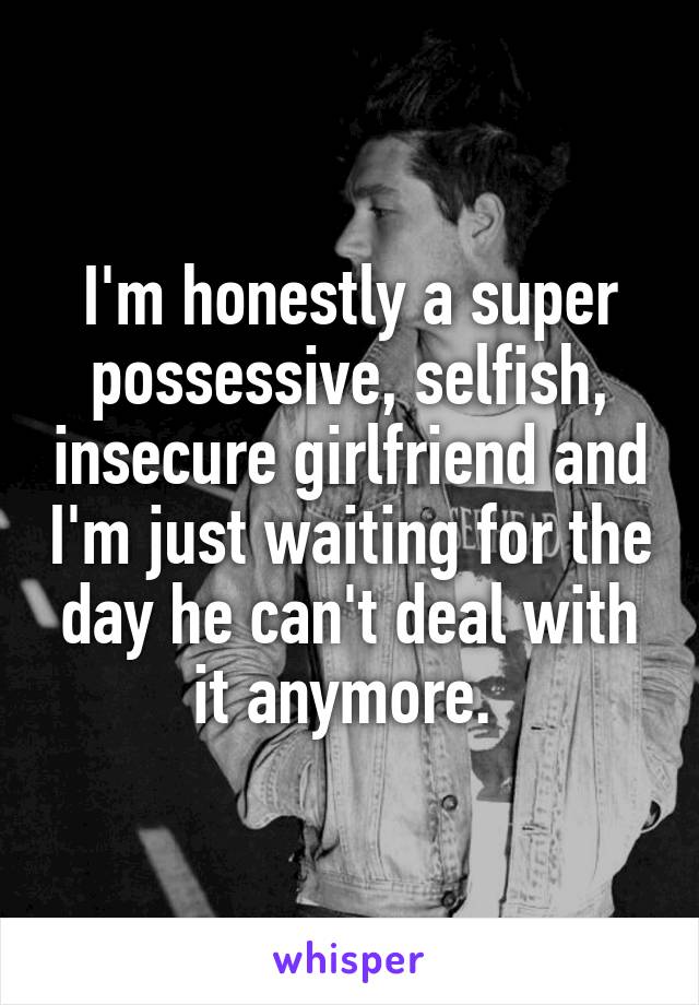 I'm honestly a super possessive, selfish, insecure girlfriend and I'm just waiting for the day he can't deal with it anymore. 