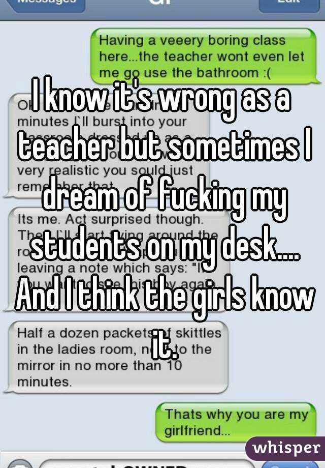 I know it's wrong as a teacher but sometimes I dream of fucking my students on my desk.... And I think the girls know it.
