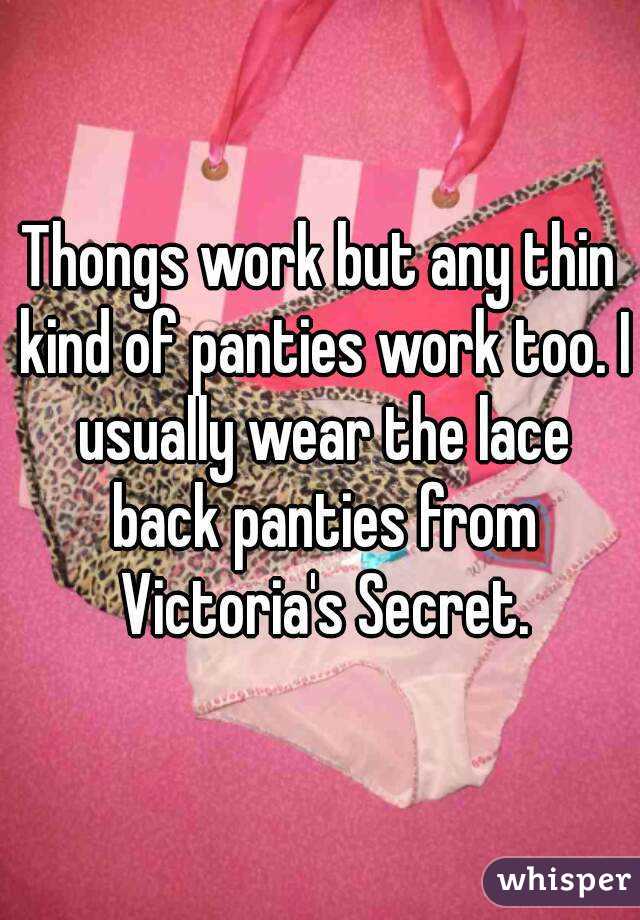 Thongs work but any thin kind of panties work too. I usually wear the lace back panties from Victoria's Secret.