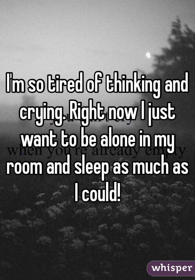I'm so tired of thinking and crying. Right now I just want to be alone in my room and sleep as much as I could! 