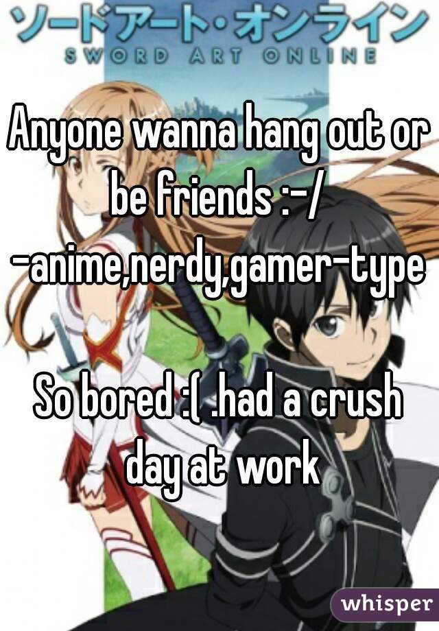 Anyone wanna hang out or be friends :-/ 
-anime,nerdy,gamer-type

So bored :( .had a crush day at work