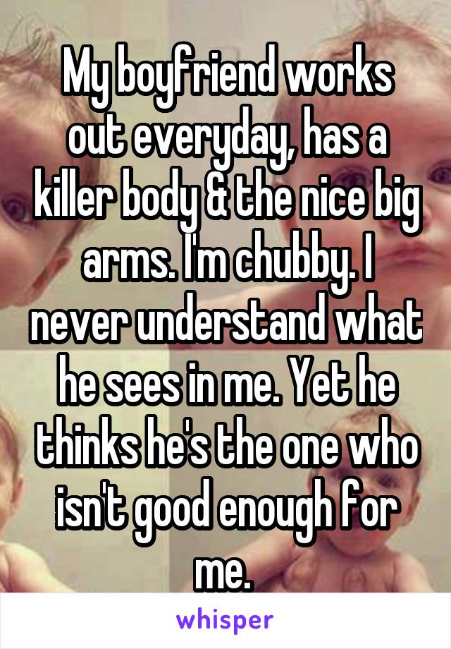 My boyfriend works out everyday, has a killer body & the nice big arms. I'm chubby. I never understand what he sees in me. Yet he thinks he's the one who isn't good enough for me. 