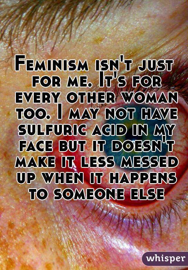 Feminism isn't just for me. It's for every other woman too. I may not have sulfuric acid in my face but it doesn't make it less messed up when it happens to someone else