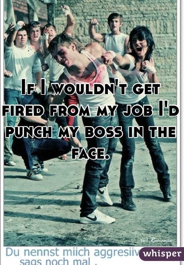 If I wouldn't get fired from my job I'd punch my boss in the face. 