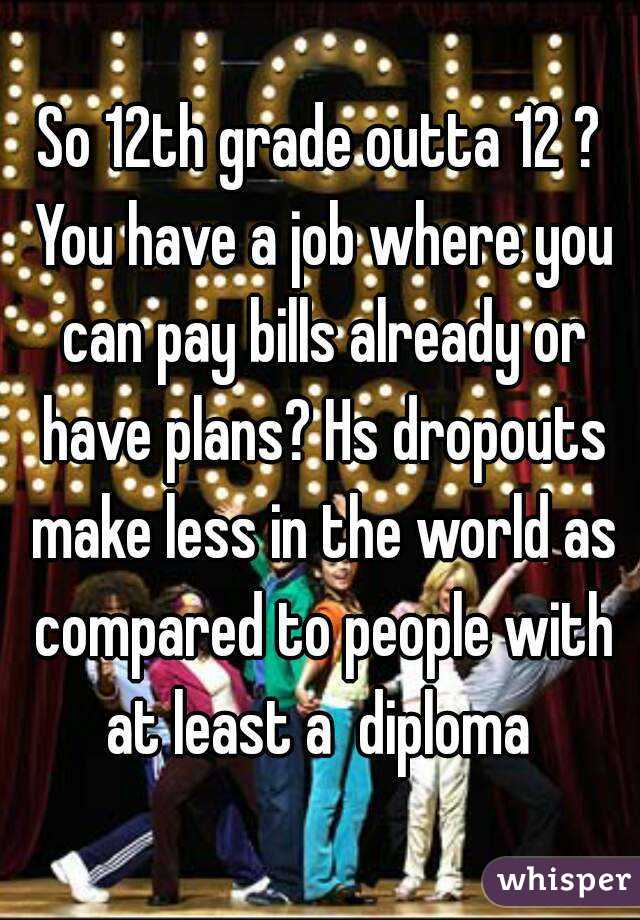 So 12th grade outta 12 ? You have a job where you can pay bills already or have plans? Hs dropouts make less in the world as compared to people with at least a  diploma 
