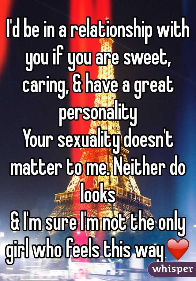 I'd be in a relationship with you if you are sweet, caring, & have a great personality 
Your sexuality doesn't matter to me. Neither do looks 
& I'm sure I'm not the only girl who feels this way❤️