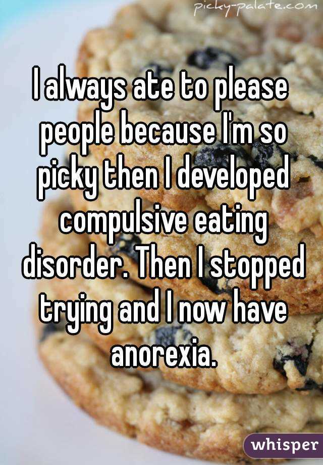 I always ate to please people because I'm so picky then I developed compulsive eating disorder. Then I stopped trying and I now have anorexia.