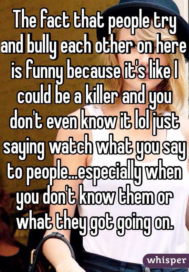 The fact that people try and bully each other on here is funny because it's like I could be a killer and you don't even know it lol just saying watch what you say to people...especially when you don't know them or what they got going on.