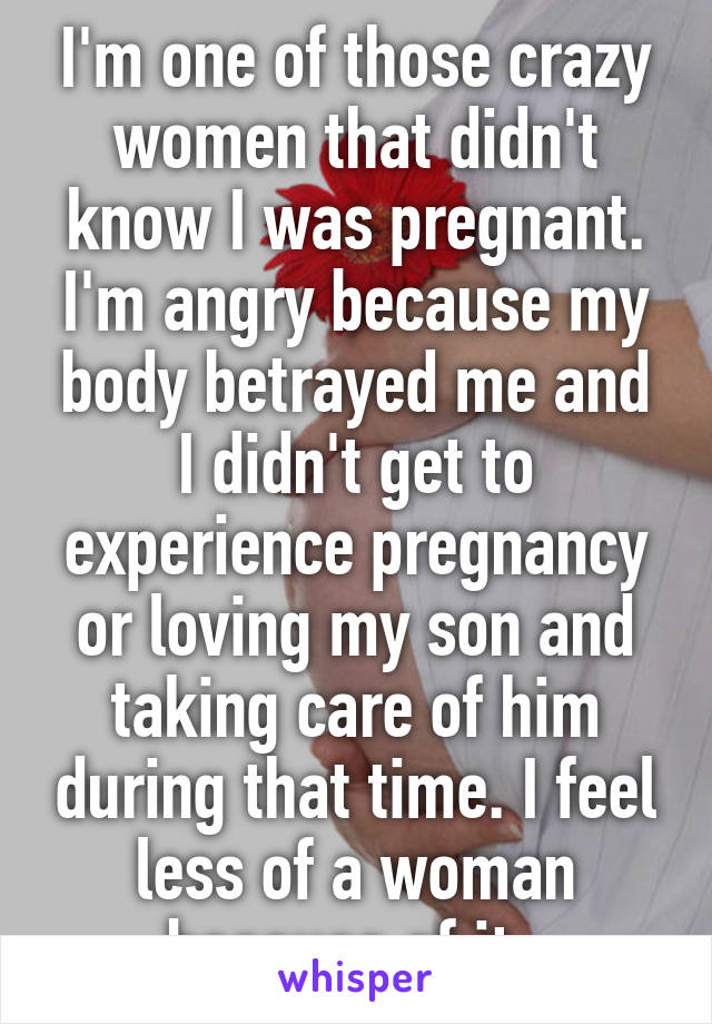 I'm one of those crazy women that didn't know I was pregnant. I'm angry because my body betrayed me and I didn't get to experience pregnancy or loving my son and taking care of him during that time. I feel less of a woman because of it. 