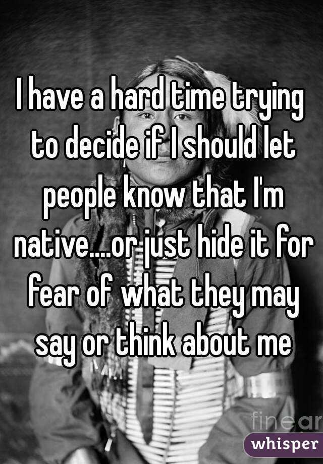 I have a hard time trying to decide if I should let people know that I'm native....or just hide it for fear of what they may say or think about me