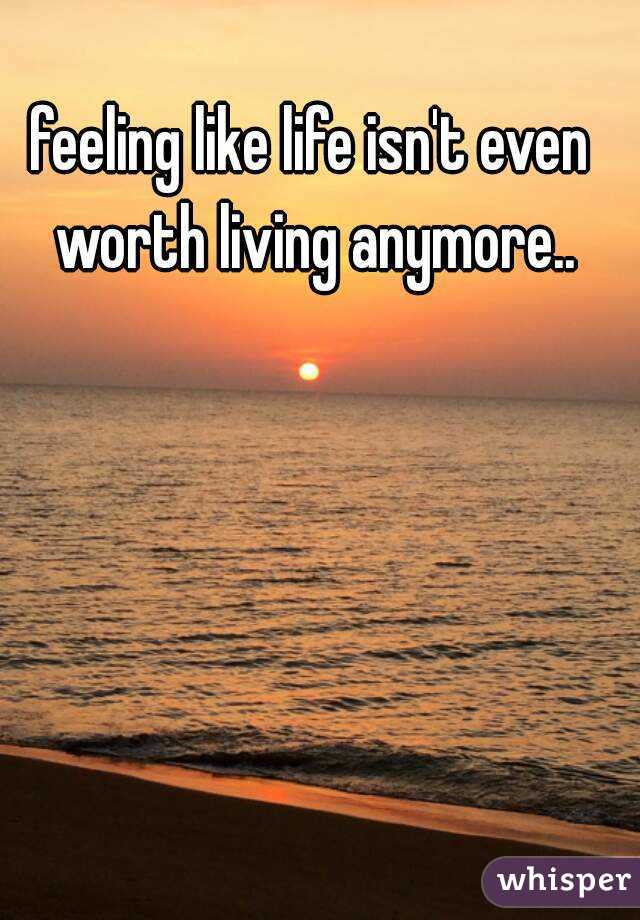 feeling like life isn't even worth living anymore..