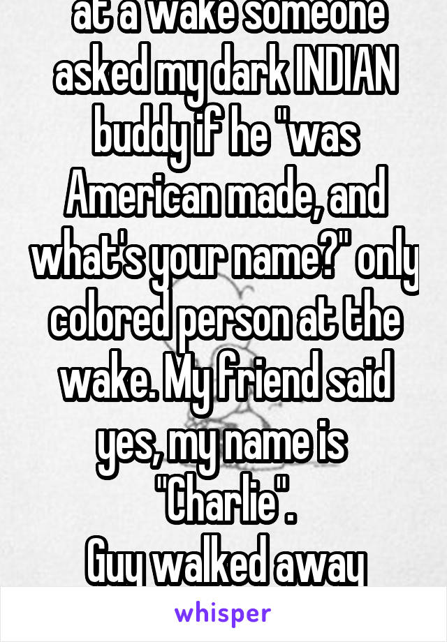  at a wake someone asked my dark INDIAN buddy if he "was American made, and what's your name?" only colored person at the wake. My friend said yes, my name is 
"Charlie".
Guy walked away quiet. 