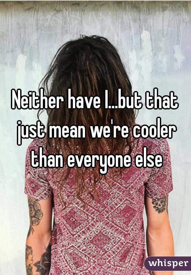 Neither have I...but that just mean we're cooler than everyone else