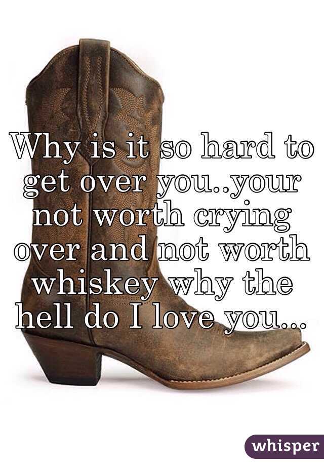 Why is it so hard to get over you..your not worth crying over and not worth whiskey why the hell do I love you...
