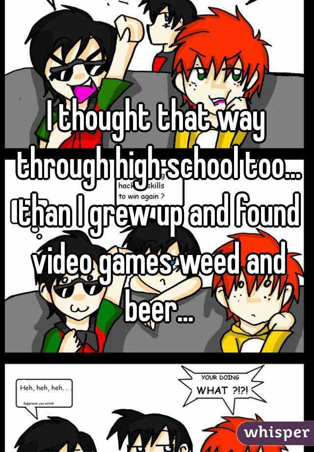 I thought that way through high school too... than I grew up and found video games weed and beer...
