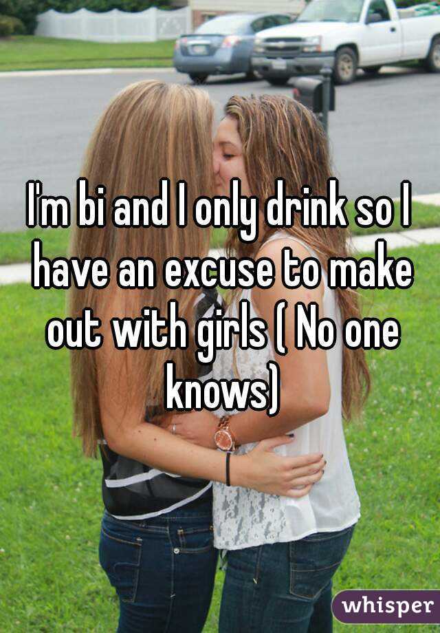 I'm bi and I only drink so I have an excuse to make out with girls ( No one knows)