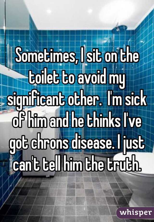 Sometimes, I sit on the toilet to avoid my significant other.  I'm sick of him and he thinks I've got chrons disease. I just can't tell him the truth. 