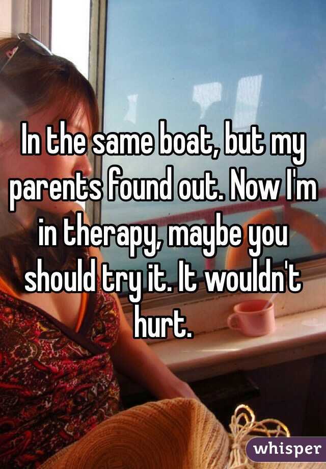 In the same boat, but my parents found out. Now I'm in therapy, maybe you should try it. It wouldn't hurt. 