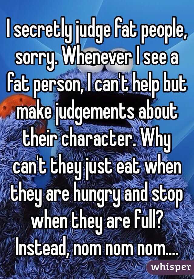I secretly judge fat people, sorry. Whenever I see a fat person, I can't help but make judgements about their character. Why can't they just eat when they are hungry and stop when they are full? Instead, nom nom nom....