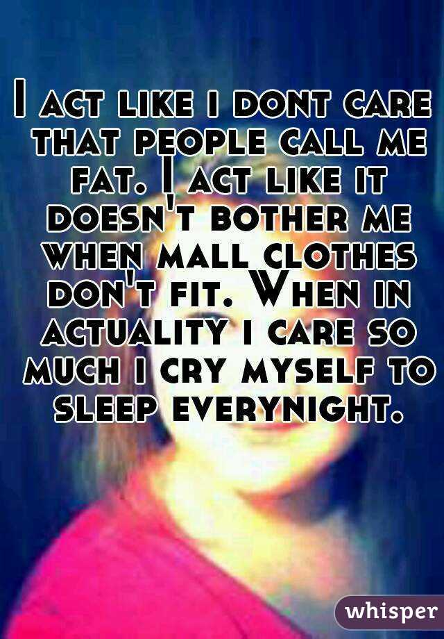 I act like i dont care that people call me fat. I act like it doesn't bother me when mall clothes don't fit. When in actuality i care so much i cry myself to sleep everynight.