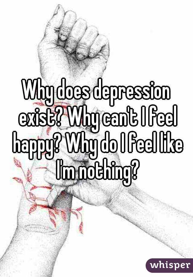 Why does depression exist? Why can't I feel happy? Why do I feel like I'm nothing?

