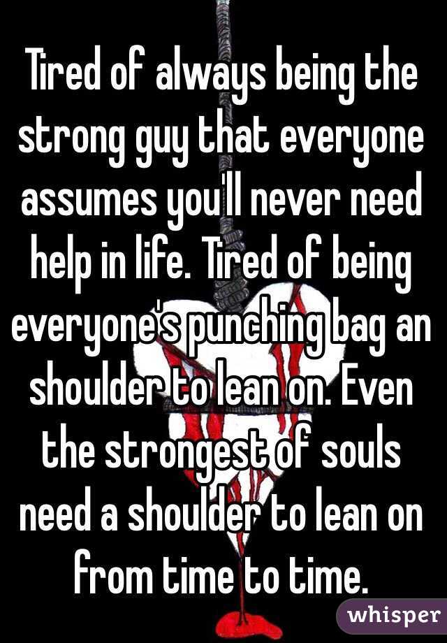 Tired of always being the strong guy that everyone assumes you'll never need help in life. Tired of being everyone's punching bag an shoulder to lean on. Even the strongest of souls need a shoulder to lean on from time to time. 
