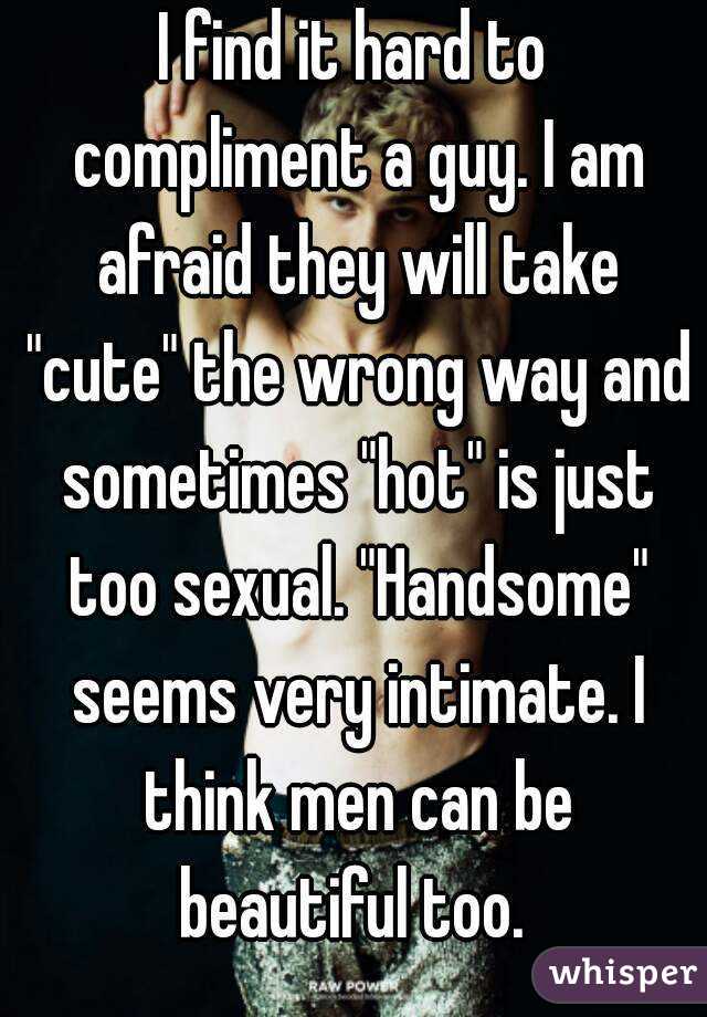 I find it hard to compliment a guy. I am afraid they will take "cute" the wrong way and sometimes "hot" is just too sexual. "Handsome" seems very intimate. I think men can be beautiful too. 