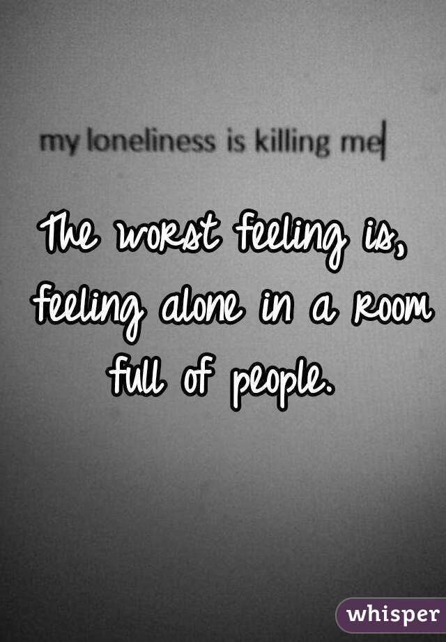 The worst feeling is, feeling alone in a room full of people. 