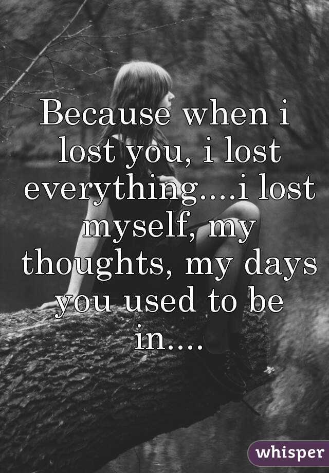 Because when i lost you, i lost everything....i lost myself, my thoughts, my days you used to be in....
