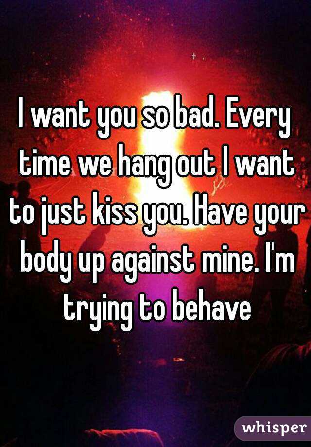 I want you so bad. Every time we hang out I want to just kiss you. Have your body up against mine. I'm trying to behave