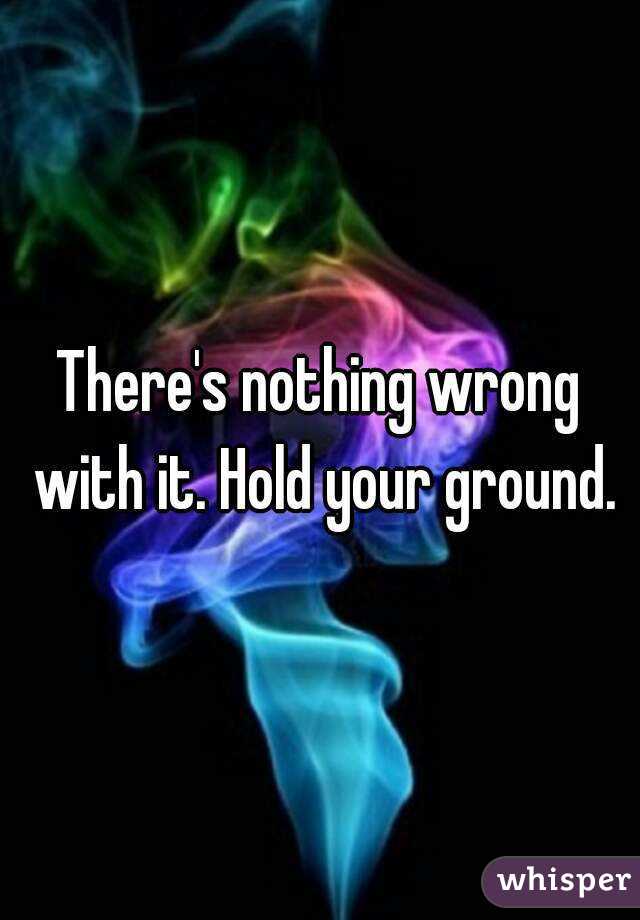 There's nothing wrong with it. Hold your ground.