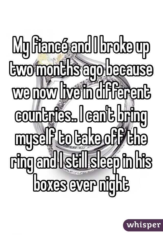 My fiancé and I broke up two months ago because we now live in different countries.. I can't bring myself to take off the ring and I still sleep in his boxes ever night 
