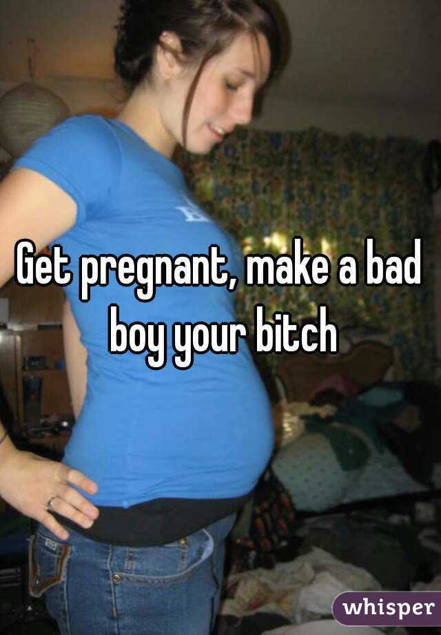 Get pregnant, make a bad boy your bitch