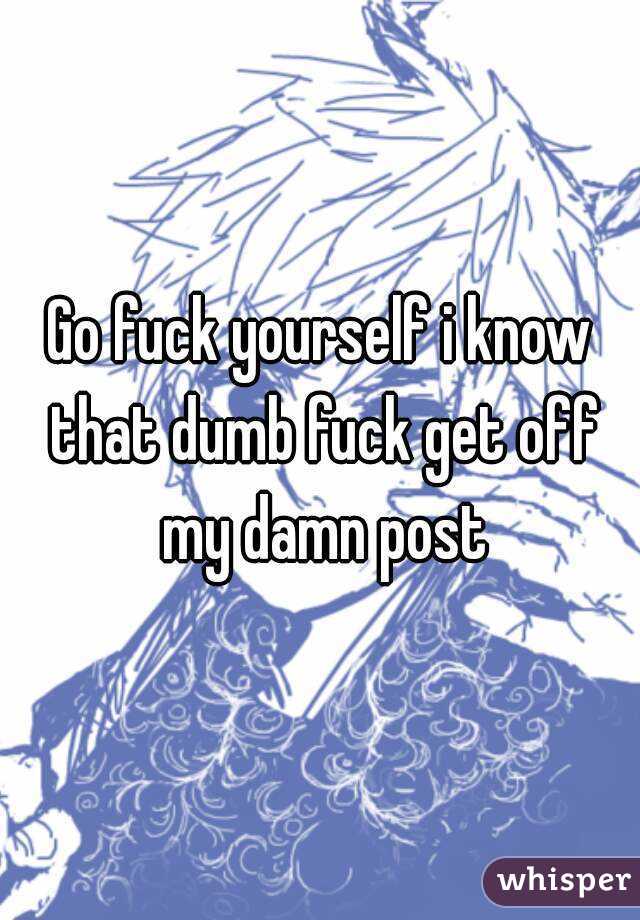 Go fuck yourself i know that dumb fuck get off my damn post