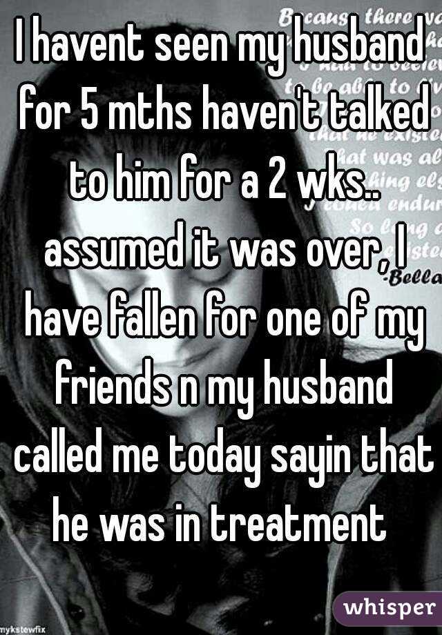I havent seen my husband for 5 mths haven't talked to him for a 2 wks.. assumed it was over, I have fallen for one of my friends n my husband called me today sayin that he was in treatment 