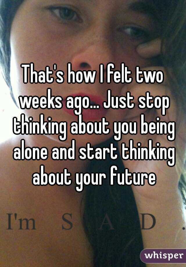 That's how I felt two weeks ago... Just stop thinking about you being alone and start thinking about your future