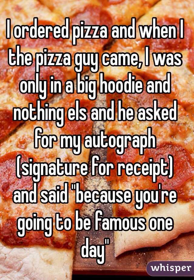 I ordered pizza and when I the pizza guy came, I was only in a big hoodie and nothing els and he asked for my autograph (signature for receipt) and said "because you're going to be famous one day"