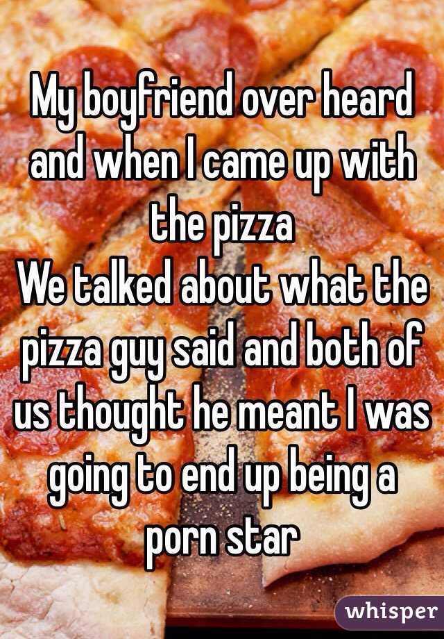 My boyfriend over heard and when I came up with the pizza
We talked about what the pizza guy said and both of us thought he meant I was going to end up being a porn star