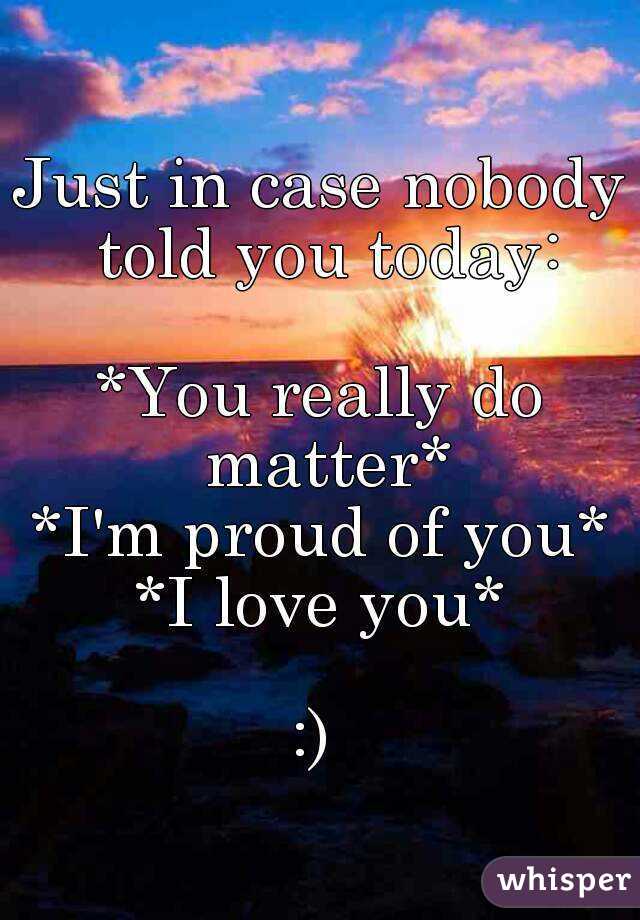 Just in case nobody told you today:

*You really do matter*
*I'm proud of you*
*I love you*
  
:) 