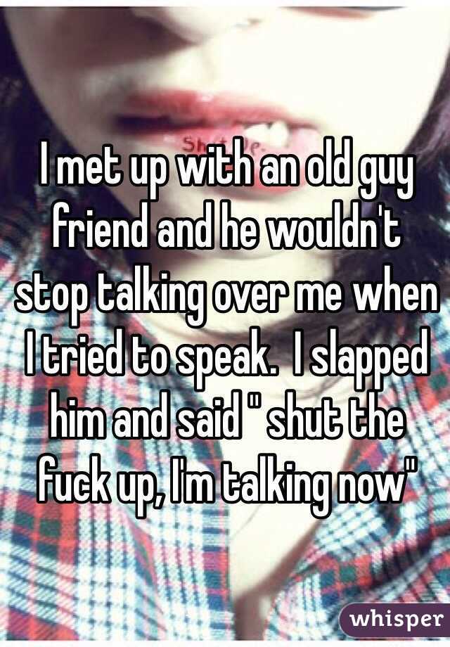 I met up with an old guy friend and he wouldn't stop talking over me when I tried to speak.  I slapped him and said " shut the fuck up, I'm talking now" 