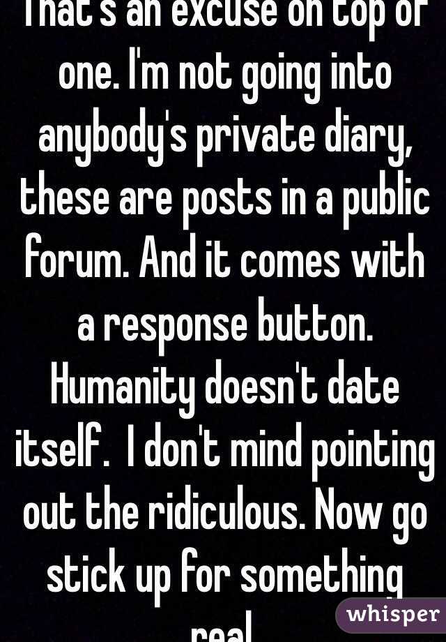 That's an excuse on top of one. I'm not going into anybody's private diary, these are posts in a public forum. And it comes with a response button. Humanity doesn't date itself.  I don't mind pointing out the ridiculous. Now go stick up for something real.
