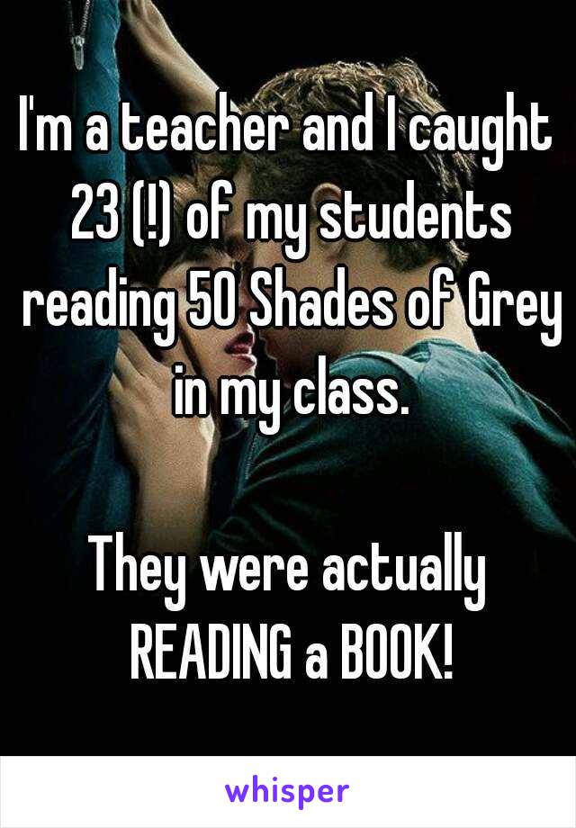 I'm a teacher and I caught 23 (!) of my students reading 50 Shades of Grey in my class.

They were actually READING a BOOK!