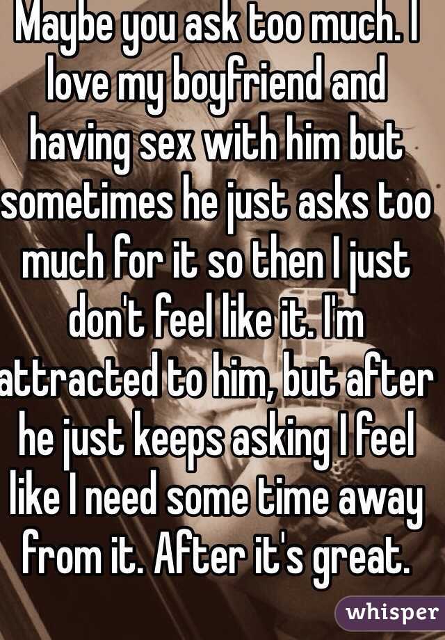 Maybe you ask too much. I love my boyfriend and having sex with him but sometimes he just asks too much for it so then I just don't feel like it. I'm attracted to him, but after he just keeps asking I feel like I need some time away from it. After it's great. 