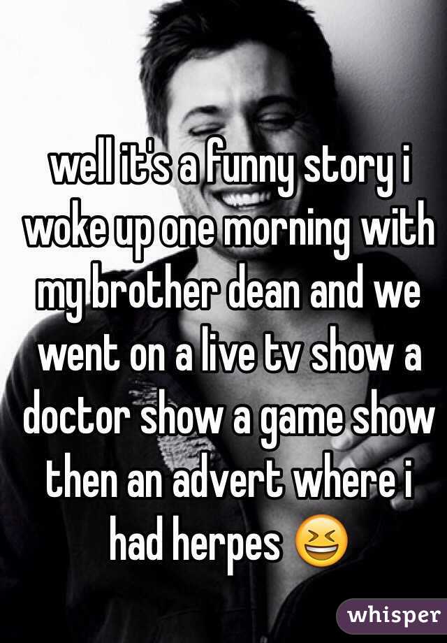 well it's a funny story i woke up one morning with my brother dean and we went on a live tv show a doctor show a game show then an advert where i had herpes 😆