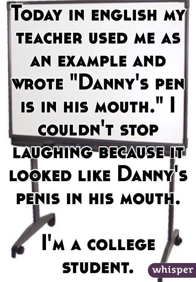 Today in english my teacher used me as an example and wrote "Danny's pen is in his mouth." I couldn't stop laughing because it looked like Danny's penis in his mouth. 

I'm a college student. 